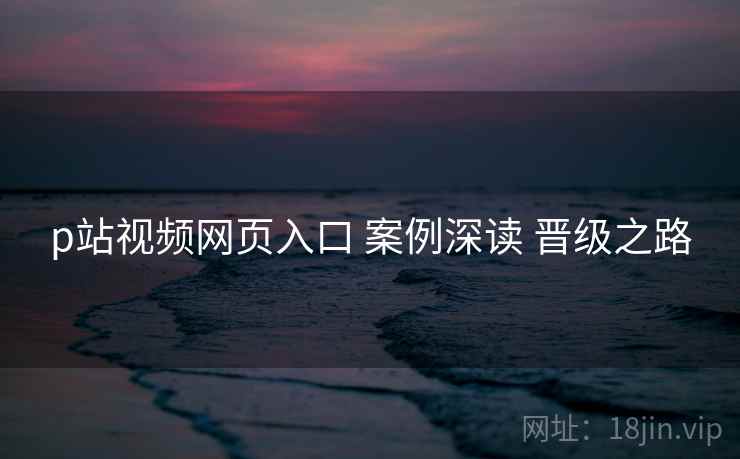 p站视频网页入口 案例深读 晋级之路