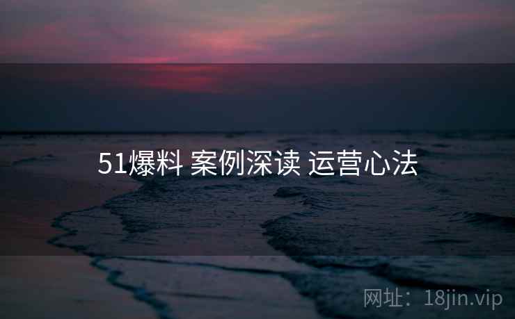 51爆料 案例深读 运营心法