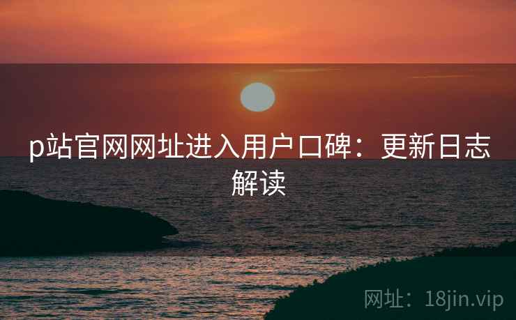 p站官网网址进入用户口碑：更新日志解读