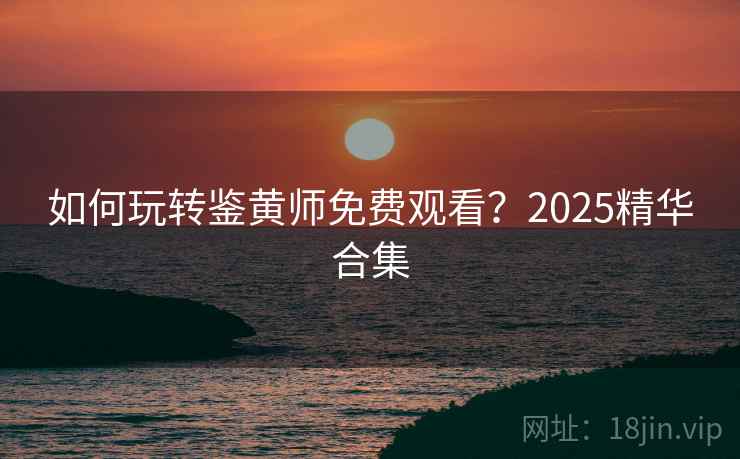 如何玩转鉴黄师免费观看？2025精华合集