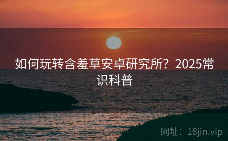 如何玩转含羞草安卓研究所？2025常识科普
