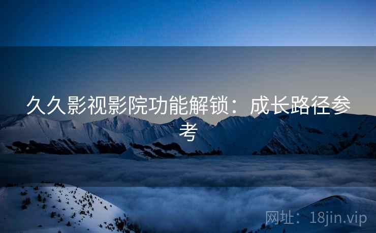 久久影视影院功能解锁：成长路径参考