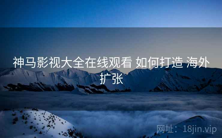 神马影视大全在线观看 如何打造 海外扩张