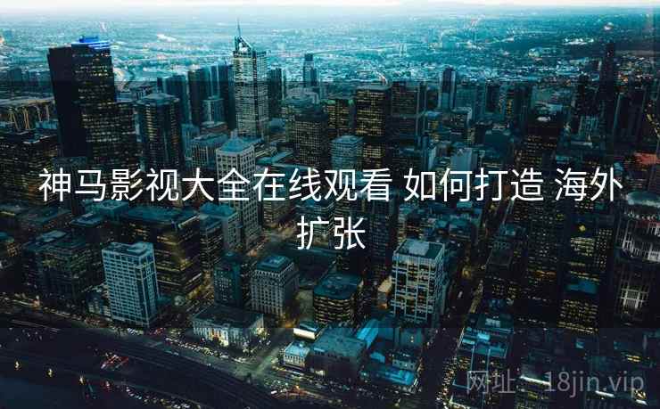 神马影视大全在线观看 如何打造 海外扩张