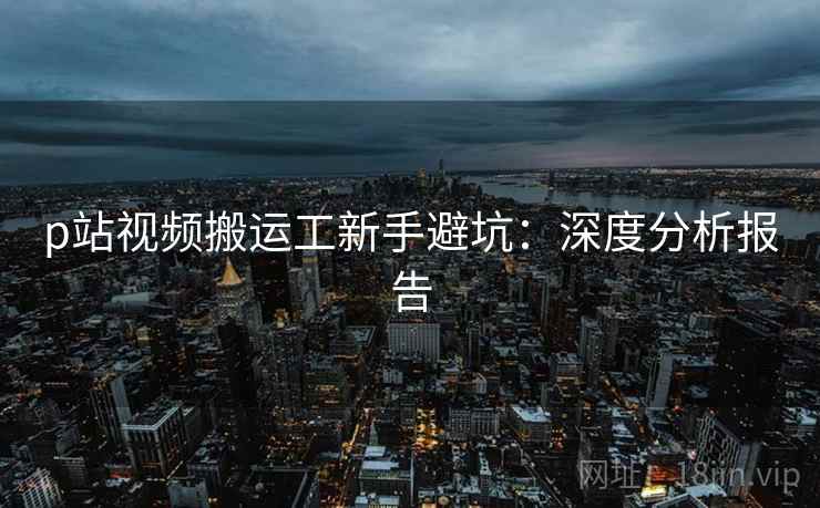 p站视频搬运工新手避坑：深度分析报告