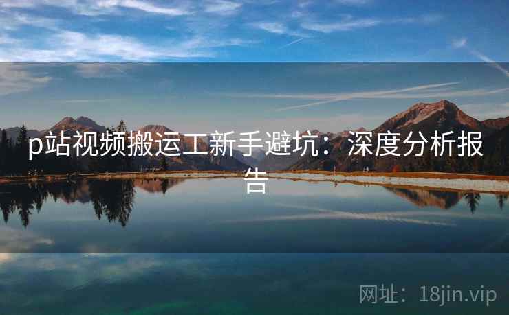 p站视频搬运工新手避坑：深度分析报告