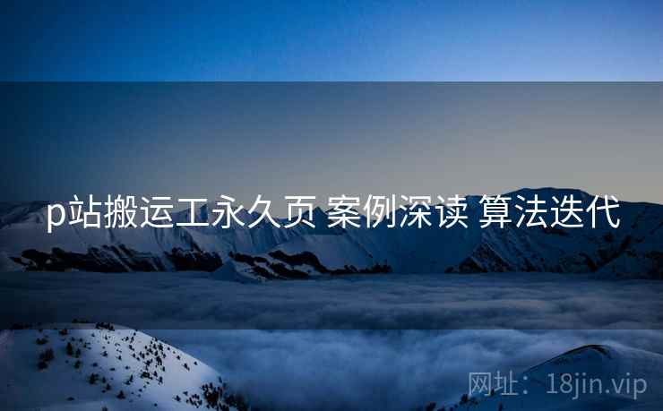 p站搬运工永久页 案例深读 算法迭代