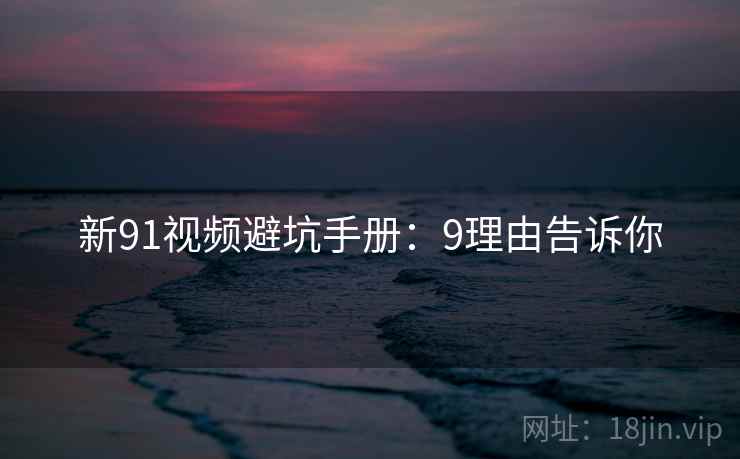 新91视频避坑手册：9理由告诉你